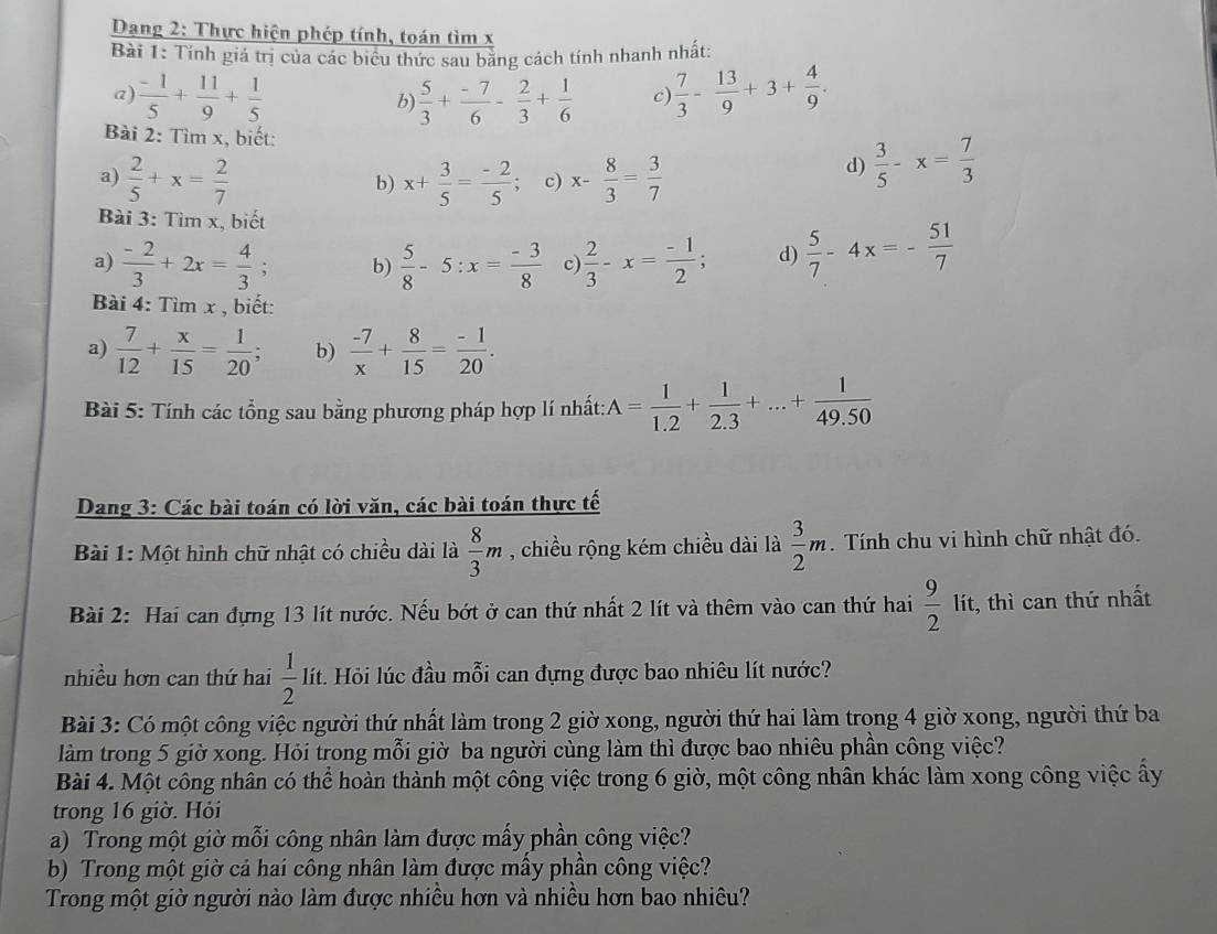 Dang 2: Thực hiện phép tính, toán tìm x
Bài 1: Tính giá trị của các biểu thức sau băng cách tính nhanh nhất:
a)  (-1)/5 + 11/9 + 1/5  b)  5/3 + (-7)/6 - 2/3 + 1/6  c)  7/3 - 13/9 +3+ 4/9 .
Bài 2: Tìm x, biết:  3/5 -x= 7/3 
a)  2/5 +x= 2/7  x+ 3/5 = (-2)/5 ; c) x- 8/3 = 3/7 
d)
b)
Bài 3: Tìm x, biết
a)  (-2)/3 +2x= 4/3 ; b)  5/8 -5:x= (-3)/8  c)  2/3 -x= (-1)/2 ; d)  5/7 -4x=- 51/7 
Bài 4: Tìm x , biết:
a)  7/12 + x/15 = 1/20 ; b)  (-7)/x + 8/15 = (-1)/20 .
Bài 5: Tính các tổng sau bằng phương pháp hợp lí nhất: A= 1/1.2 + 1/2.3 +...+ 1/49.50 
Dang 3: Các bài toán có lời văn, các bài toán thực tế
Bài 1: Một hình chữ nhật có chiều dài là  8/3 m , chiều rộng kém chiều dài là  3/2 m. Tính chu vi hình chữ nhật đó.
Bài 2: Hai can đựng 13 lít nước. Nếu bớt ở can thứ nhất 2 lít và thêm vào can thứ hai  9/2  lít, thì can thứ nhất
nhiều hơn can thứ hai  1/2 l ít. Hỏi lúc đầu mỗi can đựng được bao nhiêu lít nước?
Bài 3: Có một công việc người thứ nhất làm trong 2 giờ xong, người thứ hai làm trong 4 giờ xong, người thứ ba
làm trong 5 giờ xong. Hỏi trong mỗi giờ ba người cùng làm thì được bao nhiêu phần công việc?
Bài 4. Một công nhân có thể hoàn thành một công việc trong 6 giờ, một công nhân khác làm xong công việc ấy
trong 16 giờ. Hỏi
a) Trong một giờ mỗi công nhân làm được mấy phần công việc?
b) Trong một giờ cả hai công nhân làm được mấy phần công việc?
Trong một giờ người nào làm được nhiều hơn và nhiều hơn bao nhiêu?