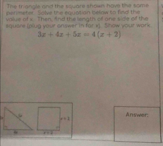 The triangle and the square shown have the same
perimeter. Solve the equation below to find the
value of x. Then, find the length of one side of the
square (plug your answer in for x). Show your work.
3x+4x+5x=4(x+2)
Answer: