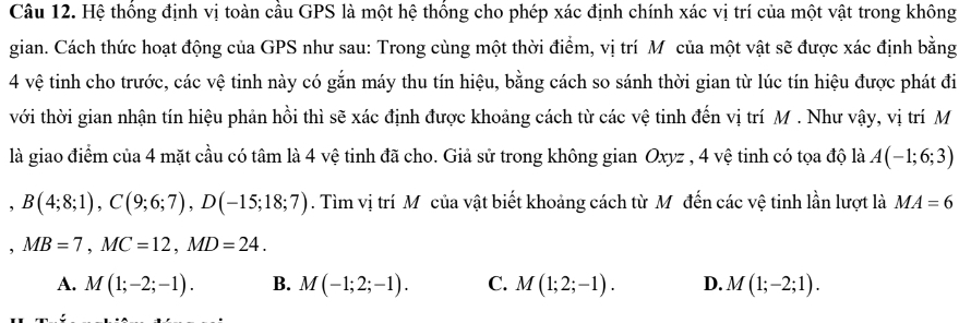 Hệ thống định vị toàn cầu GPS là một hệ thống cho phép xác định chính xác vị trí của một vật trong không
gian. Cách thức hoạt động của GPS như sau: Trong cùng một thời điểm, vị trí M của một vật sẽ được xác định bằng
4 vệ tinh cho trước, các vệ tinh này có gắn máy thu tín hiệu, bằng cách so sánh thời gian từ lúc tín hiệu được phát đi
với thời gian nhận tín hiệu phản hồi thì sẽ xác định được khoảng cách từ các vệ tinh đến vị trí M. Như vậy, vị trí M
là giao điểm của 4 mặt cầu có tâm là 4 vệ tinh đã cho. Giả sử trong không gian Oxyz , 4 vệ tinh có tọa độ là A(-1;6;3)
B(4;8;1), C(9;6;7), D(-15;18;7). Tìm vị trí M của vật biết khoảng cách từ Mỹđến các vệ tinh lần lượt là MA=6
, MB=7, MC=12, MD=24.
A. M(1;-2;-1). B. M(-1;2;-1). C. M(1;2;-1). D. M(1;-2;1).