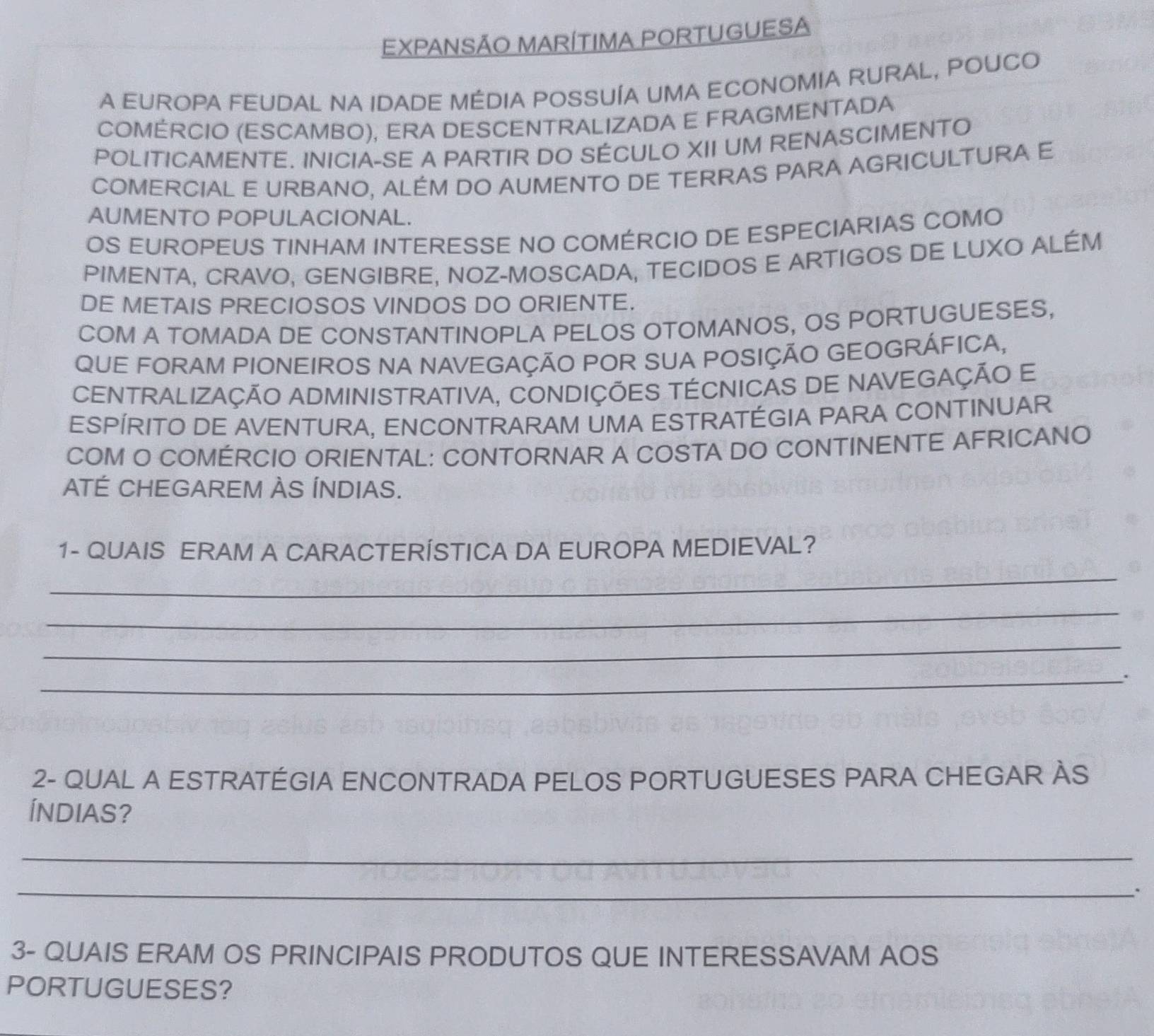 EXPANSÃO MARÍTIMA PORTUGUESA 
A EUROPA FEUDAL NA IDADE MÉDIA POSSUÍA UMA ECONOMIA RURAL, POUCO 
COMÉRCIO (ESCAMBO), ERA DESCENTRALIZADA E FRAGMENTADA 
POLITICAMENTE. INICIA-SE A PARTIR DO SÉCULO XII UM RENASCIMENTO 
COMERCIAL E URBANO, ALÉM DO AUMENTO DE TERRAS PARA AGRICULTURA E 
AUMENTO POPULACIONAL. 
OS EUROPEUS TINHAM INTERESSE NO COMÉRCIO DE ESPECIARIAS COMO 
PIMENTA, CRAVO, GENGIBRE, NOZ-MOSCADA, TECIDOS E ARTIGOS DE LUXO ALÉM 
DE METAIS PRECIOSOS VINDOS DO ORIENTE. 
COM A TOMADA DE CONSTANTINOPLA PELOS OTOMANOS, OS PORTUGUESES, 
QUE FORAM PIONEIROS NA NAVEGAÇÃO POR SUA POSIÇÃO GEOGRÁFICA, 
CENTRALIZAÇÃO ADMINISTRATIVA, CONDIÇÕES TÉCNICAS DE NAVEGAÇÃO E 
ESPÍRITO DE AVENTURA, ENCONTRARAM UMA ESTRATÉGIA PARA CONTINUAR 
COM O COMÉRCIO ORIENTAL: CONTORNAR A COSTA DO CONTINENTE AFRICANO 
ATÉ CHEGAREM ÀS ÍNDIAS. 
1- QUAIS ERAM A CARACTERÍSTICA DA EUROPA MEDIEVAL? 
_ 
_ 
_ 
_. 
2- QUAL A ESTRATÉGIA ENCONTRADA PELOS PORTUGUESES PARA CHEGAR ÀS 
ÍNDIAS? 
_ 
_ 
、 
3- QUAIS ERAM OS PRINCIPAIS PRODUTOS QUE INTERESSAVAM AOS 
PORTUGUESES?