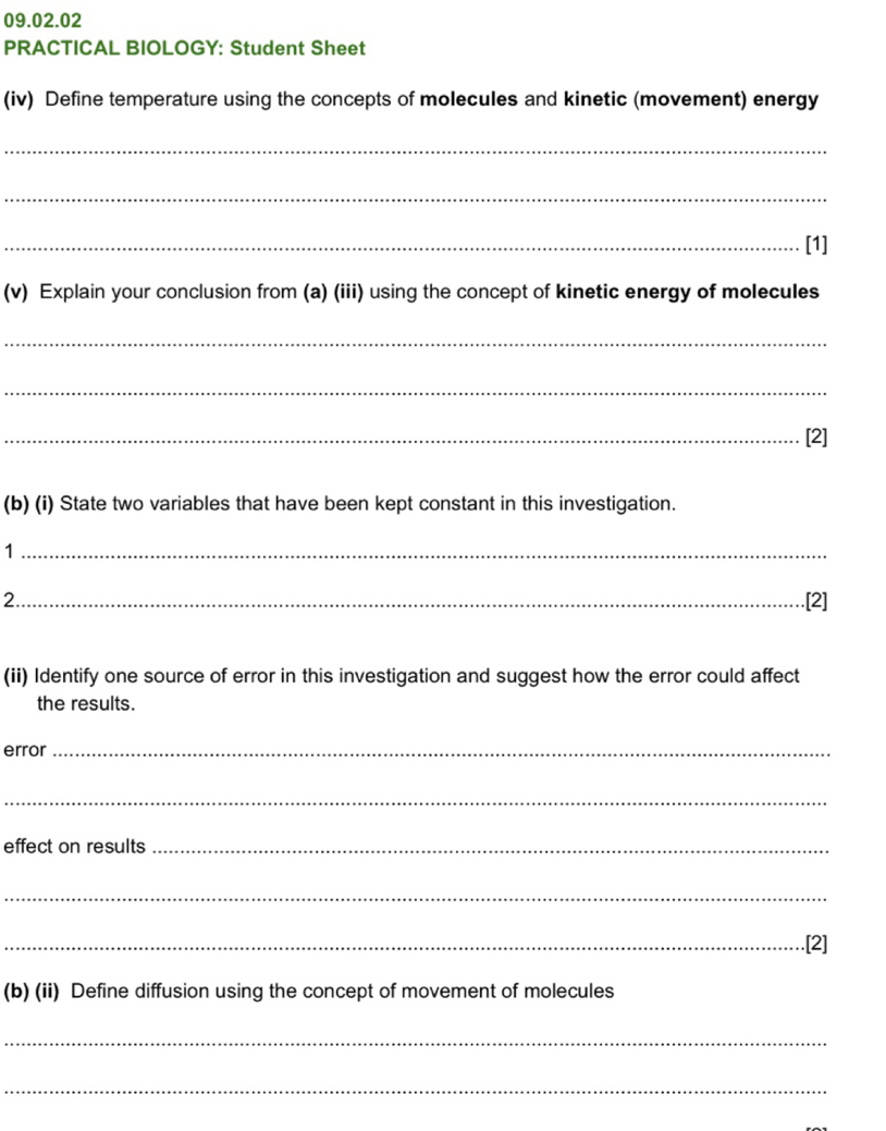 PRACTICAL BIOLOGY: Student Sheet 
(iv) Define temperature using the concepts of molecules and kinetic (movement) energy 
_ 
_ 
_[1] 
(v) Explain your conclusion from (a) (iii) using the concept of kinetic energy of molecules 
_ 
_ 
_[2] 
(b) (i) State two variables that have been kept constant in this investigation. 
_1 
2._ [2] 
(ii) Identify one source of error in this investigation and suggest how the error could affect 
the results. 
error_ 
_ 
effect on results_ 
_ 
_.[2] 
(b) (ii) Define diffusion using the concept of movement of molecules 
_ 
_