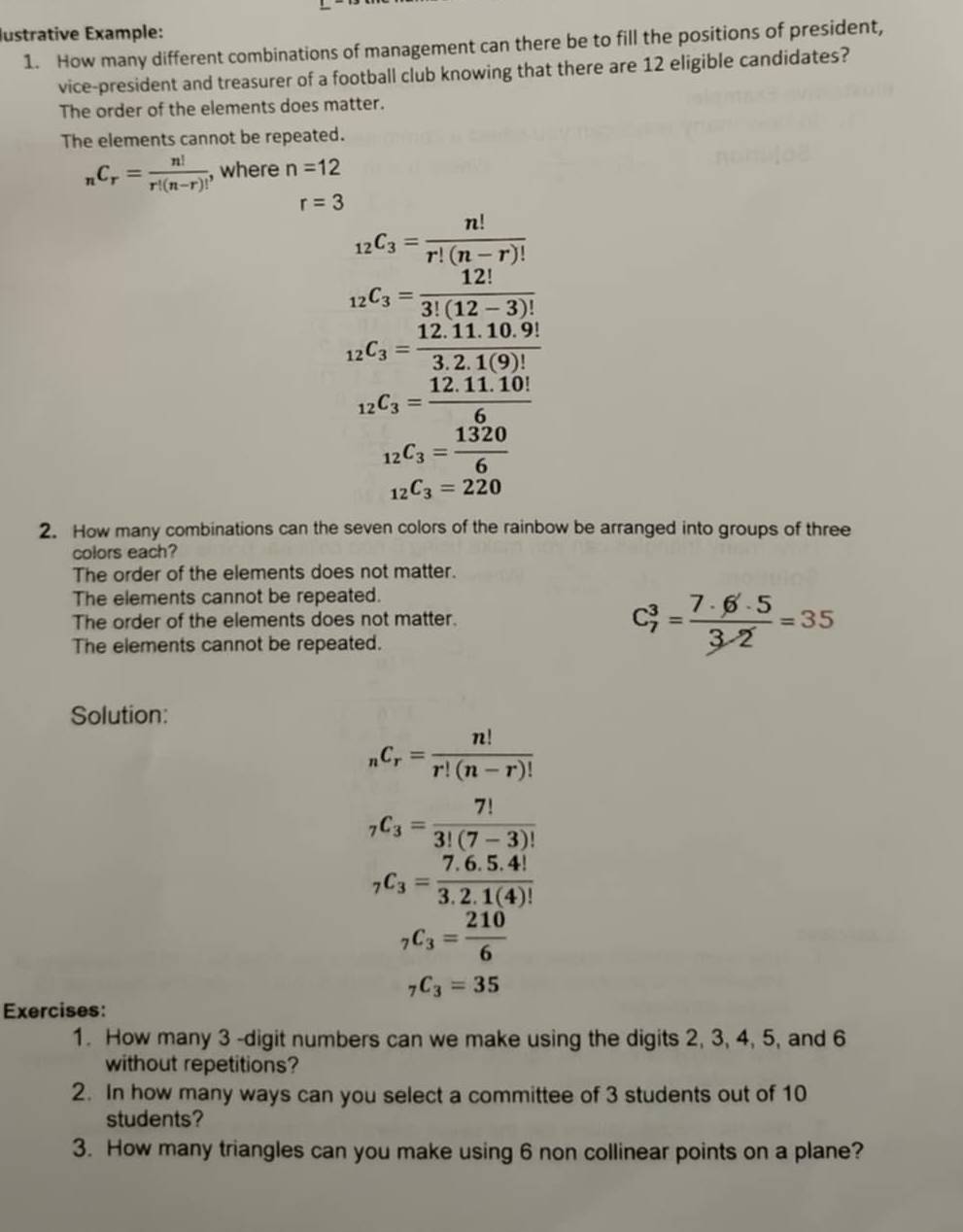 Iustrative Example: 
1. How many different combinations of management can there be to fill the positions of president, 
vice-president and treasurer of a football club knowing that there are 12 eligible candidates? 
The order of the elements does matter. 
The elements cannot be repeated.
_nC_r= n!/r!(n-r)!  , where n=12
r=3
_12C_3= n!/r!(n-r)! 
_12C_3= 12!/3!(12-3)! 
_12C_3= (12.11.10.9!)/3.2.1(9)! 
_12C_3= (12.11.10!)/6 
_12C_3= 1320/6 
_12C_3=220
2. How many combinations can the seven colors of the rainbow be arranged into groups of three 
colors each? 
The order of the elements does not matter. 
The elements cannot be repeated. 
The order of the elements does not matter. 
The elements cannot be repeated.
C_7^(3=frac 7· 6· 5)3· 2=35
Solution:
_nC_r= n!/r!(n-r)! 
_7C_3= 7!/3!(7-3)! 
_7C_3= (7.6.5.4!)/3.2.1(4)! 
_7C_3= 210/6 
_7C_3=35
Exercises: 
1. How many 3 -digit numbers can we make using the digits 2, 3, 4, 5, and 6
without repetitions? 
2. In how many ways can you select a committee of 3 students out of 10
students? 
3. How many triangles can you make using 6 non collinear points on a plane?