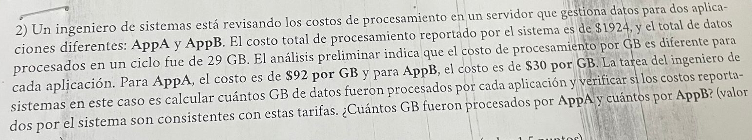 Un ingeniero de sistemas está revisando los costos de procesamiento en un servidor que gestiona datos para dos aplica- 
ciones diferentes: AppA y AppB. El costo total de procesamiento reportado por el sistema es de $1924, y el total de datos 
procesados en un ciclo fue de 29 GB. El análisis preliminar indica que el costo de procesamiento por GB es diferente para 
cada aplicación. Para AppA, el costo es de $92 por GB y para AppB, el costo es de $30 por GB. La tarea del ingeniero de 
sistemas en este caso es calcular cuántos GB de datos fueron procesados por cada aplicación y verificar si los costos reporta- 
dos por el sistema son consistentes con estas tarifas. ¿Cuántos GB fueron procesados por AppA y cuántos por AppB? (valor