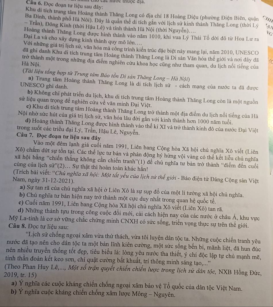 cho các hước thuộc địa.
Cầu 6. Đọc đoạn tư liệu sau đây:
Khu di tích trung tâm Hoàng thành Thăng Long có địa chỉ 18 Hoàng Diệu (phường Điện Biên, quận CHI
Ba Đình, thành phố Hà Nôi). Đây là quân thể di tích gắn với lịch sử kinh thành Thăng Long (thời Lý 'a^
- Trần), Đông Kinh (thời Hậu Lê) và tỉnh thành Hà Nội (thời Nguyễn)....
G
Hoàng thành Thăng Long được hình thành vào năm 1010, khi vua Lý Thái Tổ dời đô từ Hoa Lư ra
Đại La và cho xây dựng kinh thành quy mô lớn....
Với những giá trị lịch sử, văn hóa mà công trình kiến trúc đặc biệt này mang lại, năm 2010, UNESCO
đã ghi danh Khu di tích trung tâm Hoàng thành Thăng Long là Di sản Văn hóa thế giới và nơi dây đã to
trở thành một trong những địa diểm nghiên cứu khoa học cũng như tham quan, du lịch nổi tiếng của
Hà Nội.
(Tài liệu tổng hợp từ Trung tâm Bảo tồn Di sản Thăng Long - Hà Nội)
a) Trung tâm Hoàng thành Thăng Long là di tích lịch sử - cách mạng của nước ta dã được
UNESCO ghi danh.
b) Không chỉ phát triển du lịch, khu di tích trung tâm Hoàng thành Thăng Long còn là một nguồn
sử liệu quan trọng đề nghiên cứu về văn minh Đại Việt.
c) Khu di tích trung tâm Hoàng thành Thăng Long trở thành một địa điểm du lịch nổi tiếng của Hà
Nội nhờ sức hút của giá trị lịch sử, văn hóa lâu đời gắn với kinh thành hơn 1000 năm tuổi.
d) Hoàng thành Thăng Long được hình thành vào thế kỉ XI và trở thành kinh đô của nước Đại Việt
trong suốt các triều đại Lý, Trần, Hậu Lê, Nguyễn.
Câu 7. Đọc đoạn tư liệu sau đây
Vào một đêm lạnh giá cuối năm 1991, Liên bang Cộng hòa Xã hội chủ nghĩa Xô viết (Liên
Xô) chấm dứt sự tồn tại. Các thế lực tư bản và phản động hý hứng vội vàng có thể kết liễu chủ nghĩa
xã hội bằng “chiến thắng không cần chiến tranh”(1) để chủ nghĩa tư bản trở thành “điểm đến cuối
cùng của lịch sử”(2).. Sự thật thì hoàn toàn khác hẳn!
(Trích bài viết: “Chủ nghĩa xã hội: Một tất yếu của lịch sử thế giới - Báo điện tử Đảng Cộng sản Việt
Nam, ngày 31-12-2021).
a) Sự tan rã của chủ nghĩa xã hội ở Liên Xô là sự sụp đồ của một lí tưởng xã hội chủ nghĩa.
b) Chủ nghĩa tư bản hiện nay trở thành một cực duy nhất trong quan hệ quốc tế.
c) Cuối năm 1991, Liên bang Cộng hòa Xã hội chủ nghĩa Xô viết (Liên Xô) tan rã.
d) Những thành tựu trong công cuộc đổi mới, cải cách hiện nay của các nước ở châu Á, khu vực
Mỹ La-tinh là cơ sở vững chắc chứng minh CNXH có sức sống, triển vọng thực sự trên thế giới.
Câu 8. Đọc tư liệu sau:
“Lịch sử chống ngoại xâm vừa thử thách, vừa tôi luyện dân tộc ta. Những cuộc chiến tranh yêu
đước đã tạo nên cho dân tộc ta một bản lĩnh kiên cường, một sức sống bến bỉ, mãnh liệt, đã hun đúc
nên nhiều truyền thống tốt đẹp, tiêu biểu là: lòng yêu nước tha thiết, ý chí độc lập tự chủ mạnh mẽ,
tinh thần đoàn kết keo sơn, chí quật cường bất khuất, trí thông minh sáng tạo,..”
(Theo Phan Huy Lê,..., Một số trận quyết chiến chiến lược trong lịch sử dân tộc, NXB Hồng Đức,
2019, tr. 15)
a) Ý nghĩa các cuộc kháng chiến chống ngoại xâm bảo vệ Tổ quốc của dân tộc Việt Nam.
b) Ý nghĩa cuộc kháng chiến chống xâm lược Mông - Nguyên.