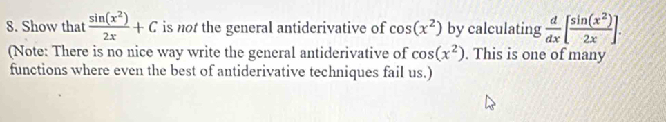 Show that  sin (x^2)/2x +C is not the general antiderivative of cos (x^2) by calculating  d/dx [ sin (x^2)/2x ]. 
(Note: There is no nice way write the general antiderivative of cos (x^2). This is one of many 
functions where even the best of antiderivative techniques fail us.)