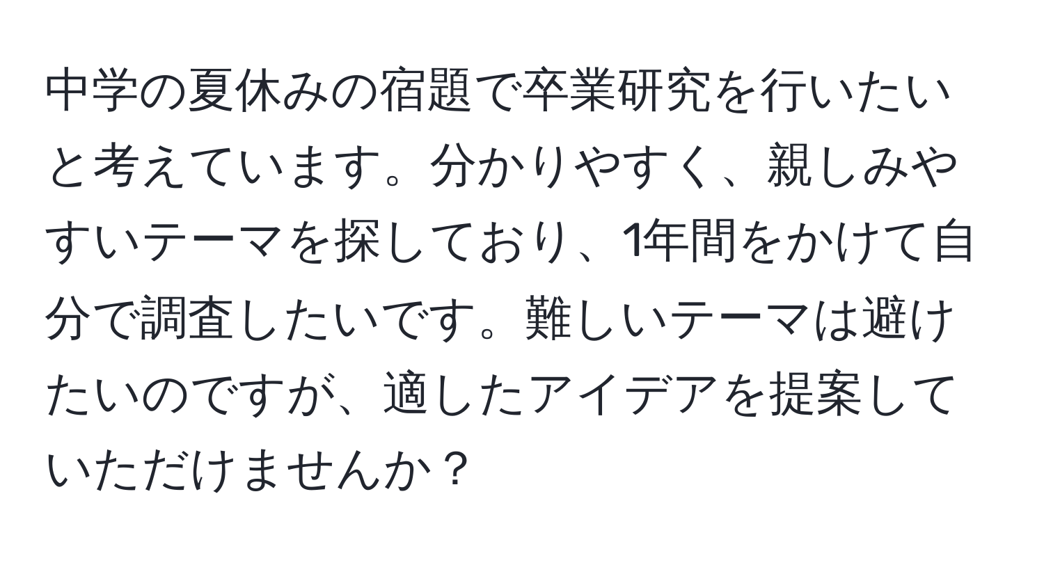 中学の夏休みの宿題で卒業研究を行いたいと考えています。分かりやすく、親しみやすいテーマを探しており、1年間をかけて自分で調査したいです。難しいテーマは避けたいのですが、適したアイデアを提案していただけませんか？