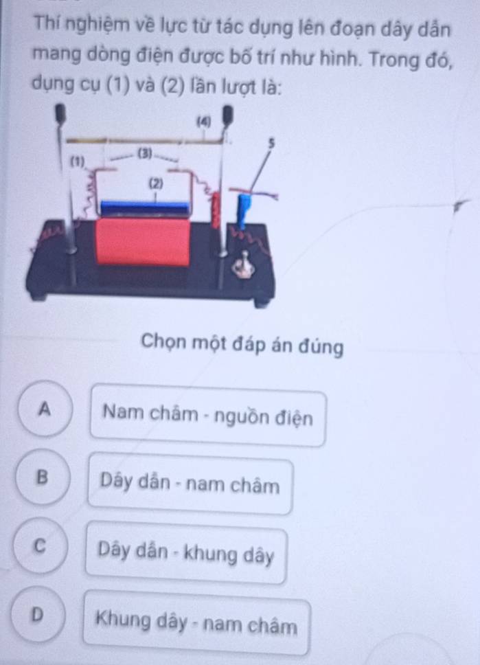 Thí nghiệm về lực từ tác dụng lên đoạn dây dẫn
mang dòng điện được bố trí như hình. Trong đó,
dụng cụ (1) và (2) lần lượt là:
Chọn một đáp án đúng
A Nam châm - nguồn điện
B Dây dân - nam châm
C Dây dân - khung dây
D Khung dây - nam châm