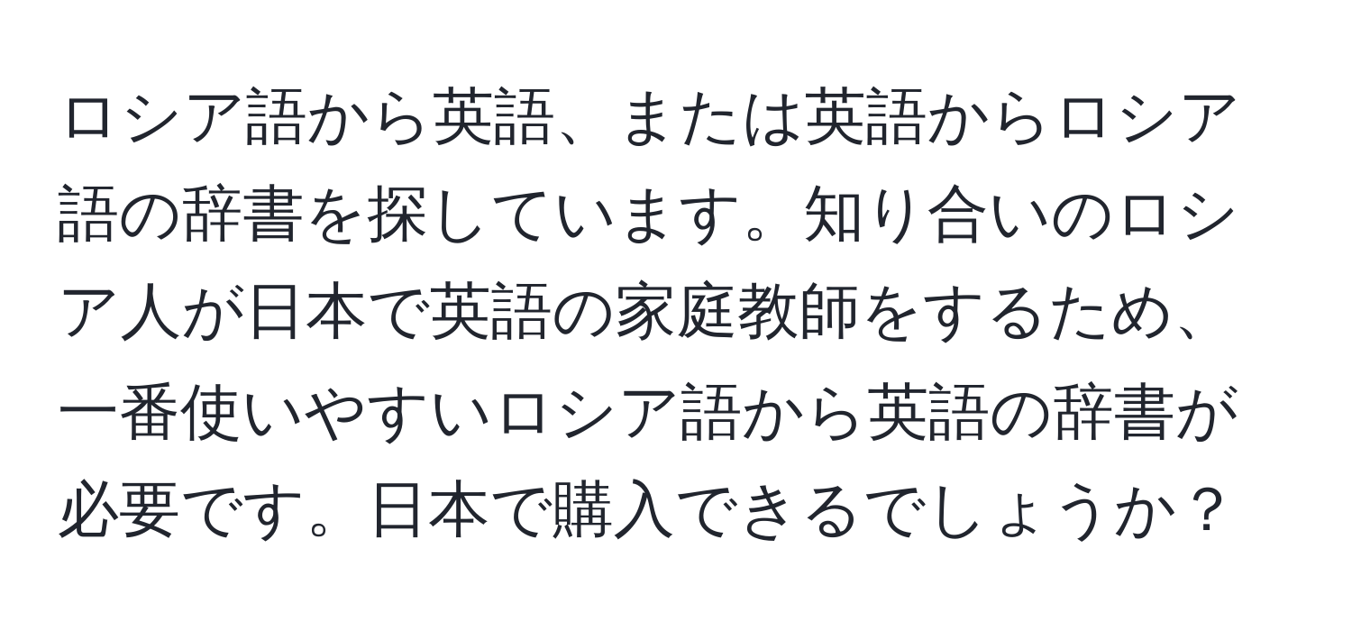 ロシア語から英語、または英語からロシア語の辞書を探しています。知り合いのロシア人が日本で英語の家庭教師をするため、一番使いやすいロシア語から英語の辞書が必要です。日本で購入できるでしょうか？