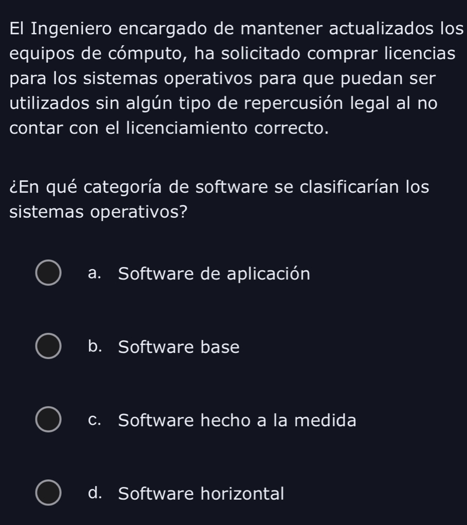 El Ingeniero encargado de mantener actualizados los
equipos de cómputo, ha solicitado comprar licencias
para los sistemas operativos para que puedan ser
utilizados sin algún tipo de repercusión legal al no
contar con el licenciamiento correcto.
¿En qué categoría de software se clasificarían los
sistemas operativos?
a. Software de aplicación
b. Software base
c. Software hecho a la medida
d. Software horizontal