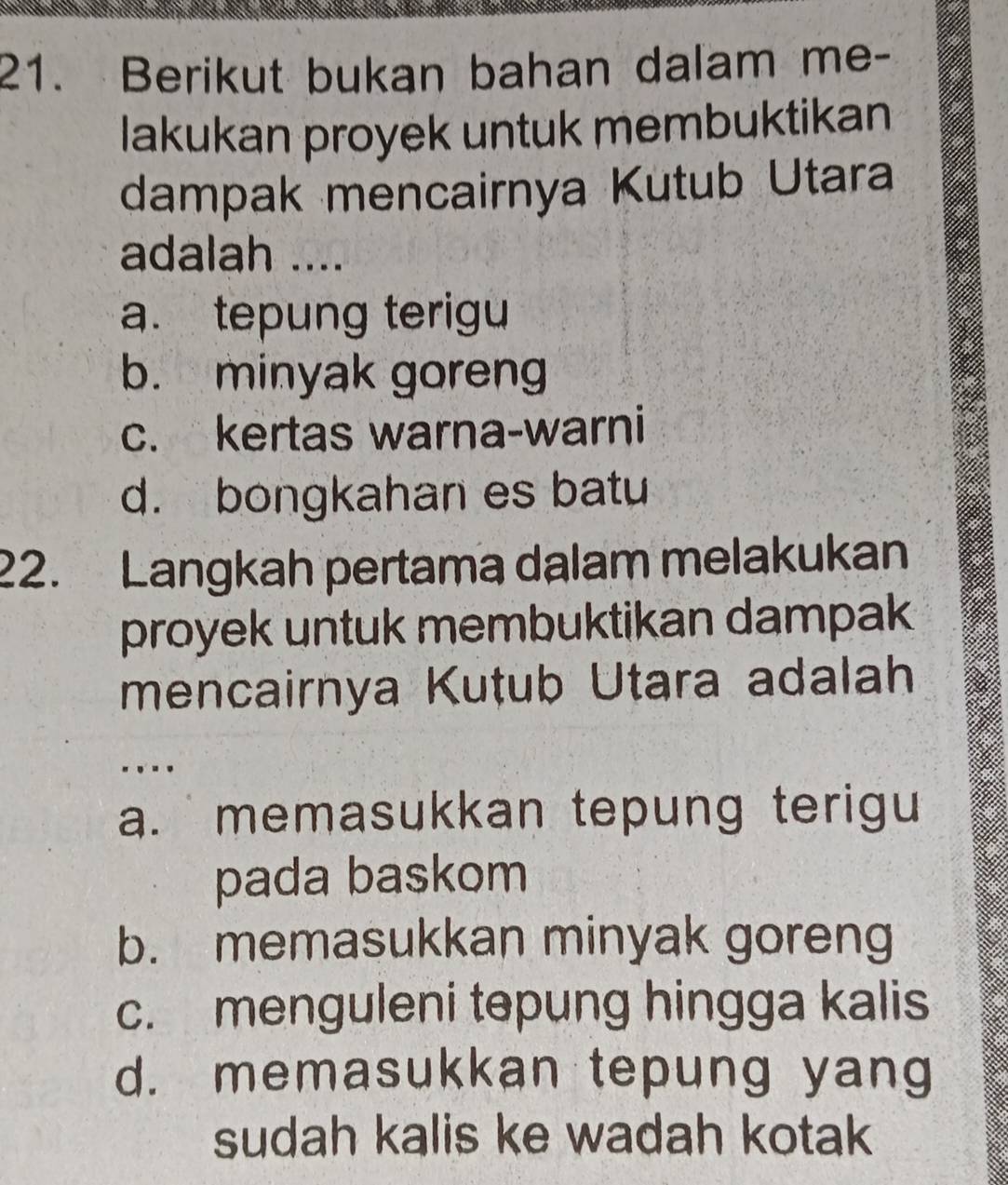 Berikut bukan bahan dalam me-
lakukan proyek untuk membuktikan
dampak mencairnya Kutub Utara
adalah ....
a. tepung terigu
b. minyak goreng
c. kertas warna-warni
d. bongkahan es batu
22. Langkah pertama dalam melakukan
proyek untuk membuktikan dampak 
mencairnya Kutub Utara adalah
.
a. memasukkan tepung terigu
pada baskom
b. memasukkan minyak goreng
c. menguleni təpung hingga kalis
d. memasukkan tepung yang
sudah kalis ke wadah kotak