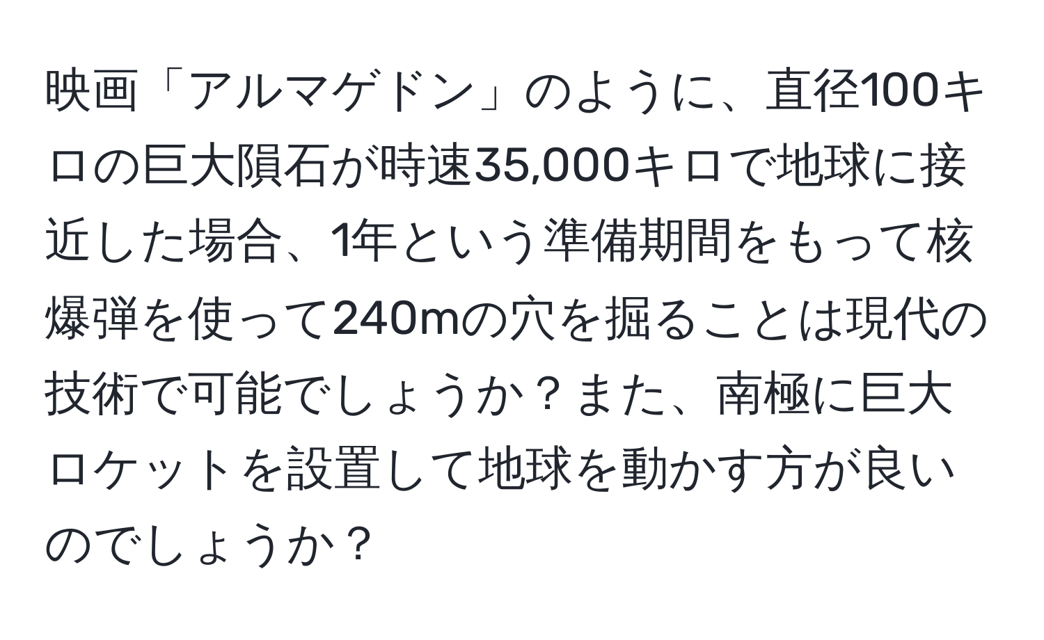 映画「アルマゲドン」のように、直径100キロの巨大隕石が時速35,000キロで地球に接近した場合、1年という準備期間をもって核爆弾を使って240mの穴を掘ることは現代の技術で可能でしょうか？また、南極に巨大ロケットを設置して地球を動かす方が良いのでしょうか？