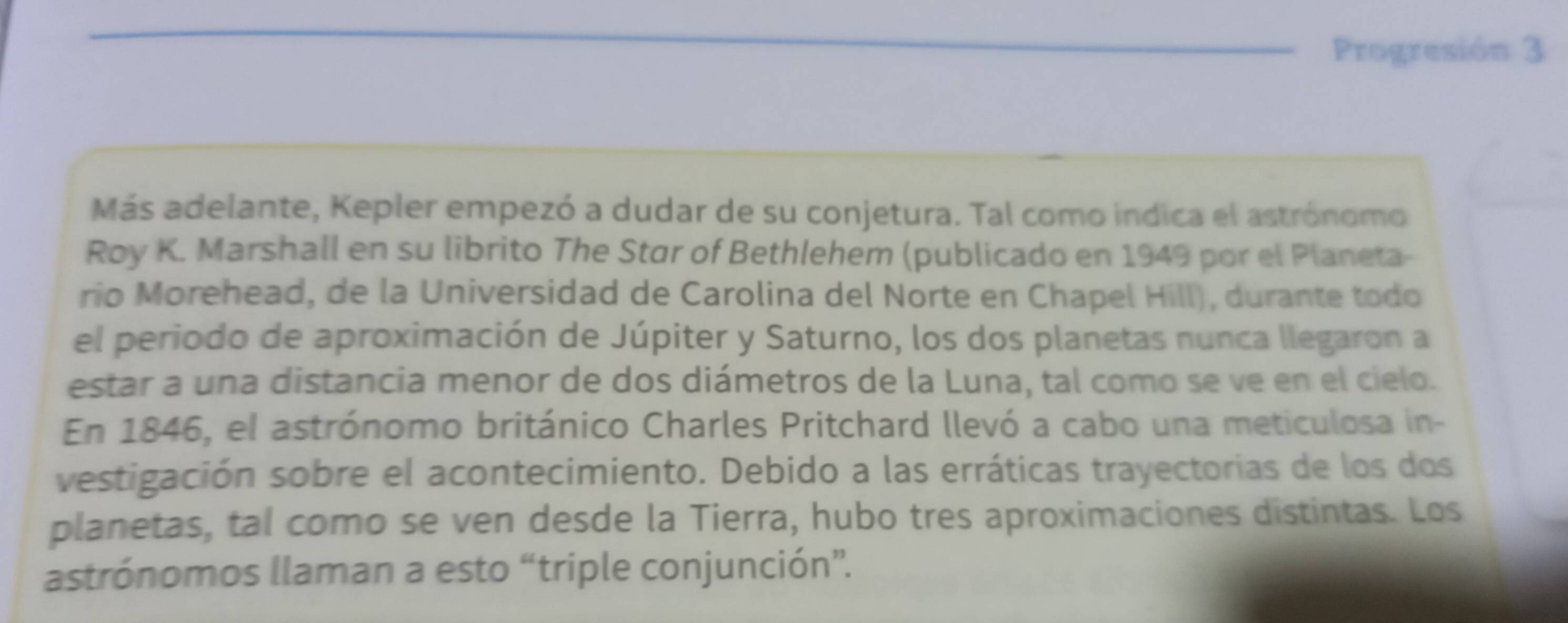 Progresión 3 
Más adelante, Kepler empezó a dudar de su conjetura. Tal como indica el astrónomo 
Roy K. Marshall en su librito The Star of Bethlehem (publicado en 1949 por el Planeta- 
rio Morehead, de la Universidad de Carolina del Norte en Chapel Hill), durante todo 
el periodo de aproximación de Júpiter y Saturno, los dos planetas nunca llegaron a 
estar a una distancia menor de dos diámetros de la Luna, tal como se ve en el cielo. 
En 1846, el astrónomo británico Charles Pritchard llevó a cabo una meticulosa in- 
vestigación sobre el acontecimiento. Debido a las erráticas trayectorias de los dos 
planetas, tal como se ven desde la Tierra, hubo tres aproximaciones distintas. Los 
astrónomos llaman a esto “triple conjunción”.