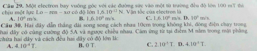 Một electron bay vuông góc với các đường sức vào một từ trường đều độ lớn 100 mT thì
chịu một lực Lo - ren - xơ có độ lớn 1,6.10^(-12)N. Vận tốc của electron là
A. 10^6m/s. B. 1,6.10^9m/s. C. 1,6.10^6m/s. D. 10^9m/s. 
Câu 30. Hai dây dẫn thẳng dài song song cách nhau 10cm trong không khí, dòng điện chạy trong
chai dây có cùng cường độ 5A và ngược chiều nhau. Cảm ứng từ tại điểm M nằm trong mặt phăng
chứa hai dây và cách đều hai dây có độ lớn là:
A. 4.10^(-4)T. B. 0 T. C. 2.10^(-5)T D. 4.10^(-5)T.