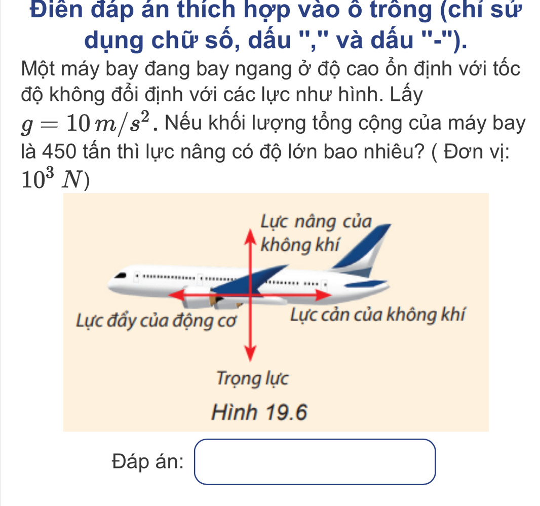 Điền đáp án thích hợp vào ô trồng (chí sứ
dụng chữ số, dấu '','' và dấu ''-'').
Một máy bay đang bay ngang ở độ cao ổn định với tốc
độ không đổi định với các lực như hình. Lấy
g=10m/s^2. Nếu khối lượng tổng cộng của máy bay
là 450 tấn thì lực nâng có độ lớn bao nhiêu? ( Đơn vị:
10^3N)
Lực nâng của
không khí
Lực đẩy của động cơ Lực cản của không khí
Trọng lực
Hình 19.6
Đáp án: □