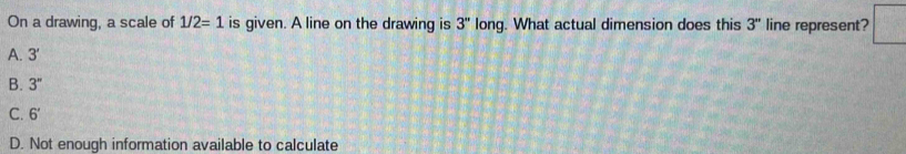 On a drawing, a scale of 1/2=1 is given. A line on the drawing is 3'' long. What actual dimension does this 3'' line represent?
A. 3'
B. 3''
C. 6'
D. Not enough information available to calculate