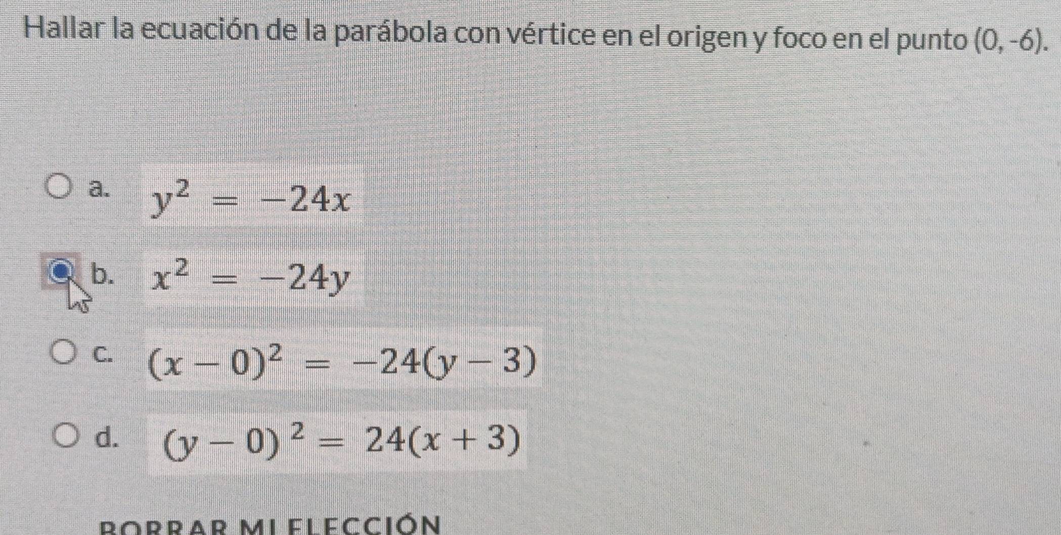 Hallar la ecuación de la parábola con vértice en el origen y foco en el punto (0,-6).
a. y^2=-24x
b. x^2=-24y
C. (x-0)^2=-24(y-3)
d. (y-0)^2=24(x+3)
Borrar miel ección