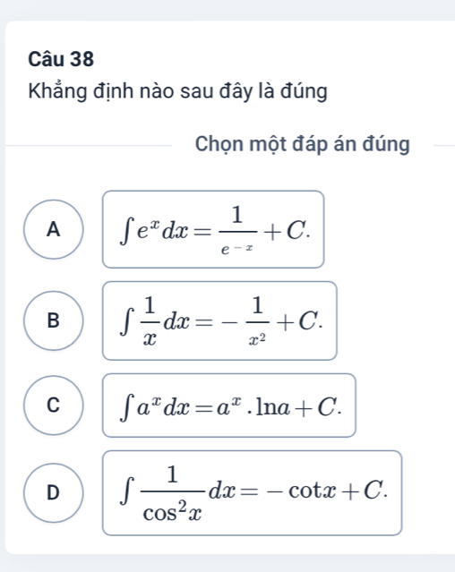 Khẳng định nào sau đây là đúng
Chọn một đáp án đúng
A ∈t e^xdx= 1/e^(-x) +C.
B ∈t  1/x dx=- 1/x^2 +C.
C ∈t a^xdx=a^x.ln a+C.
D ∈t  1/cos^2x dx=-cot x+C.