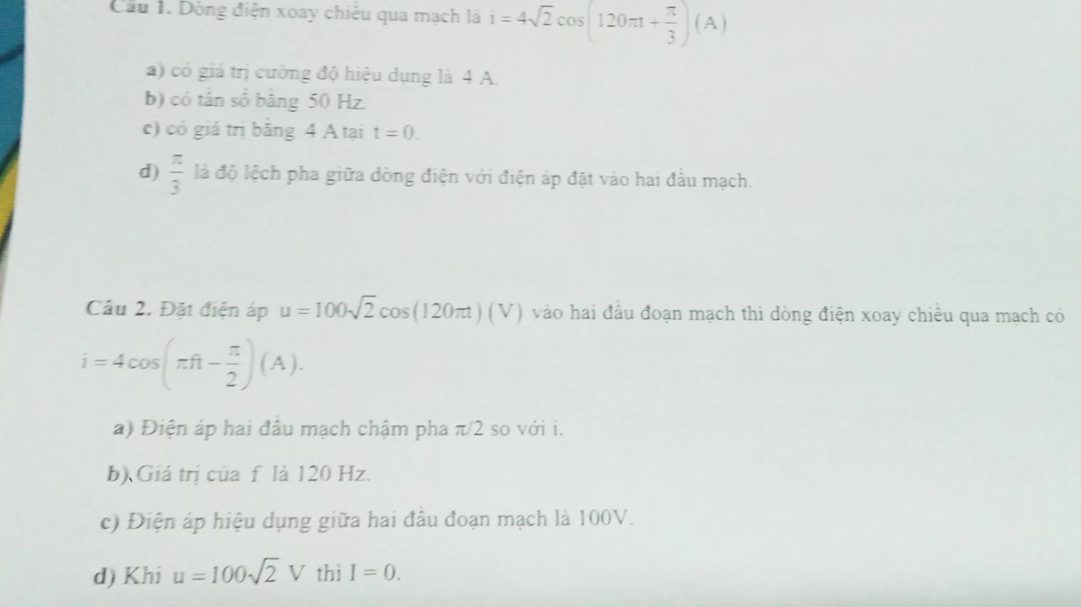 Cầu 1. Dòng điện xoay chiếu qua mạch là i=4sqrt(2)cos (120π t+ π /3 )(A)
a) có giá trị cường độ hiệu dụng là 4 A.
b) có tân số băng 50 Hz.
c) có giá trị băng 4 A tại t=0.
d)  π /3  là độ lệch pha giữa dòng điện với điện áp đặt vào hai đầu mạch.
Câu 2. Đặt điện áp u=100sqrt(2)cos (120π t)(V) vào hai đầu đoạn mạch thì dòng điện xoay chiều qua mạch có
i=4cos (π ft- π /2 )(A).
a) Điện áp hai đầu mạch chậm pha π/2 so với i.
b) Giá trị của f là 120 Hz.
c) Điện áp hiệu dụng giữa hai đầu đoạn mạch là 100V.
d) Khi u=100sqrt(2)V thì I=0.