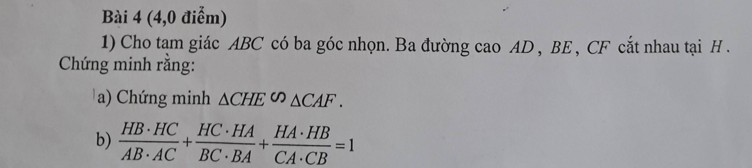 (4,0 điểm) 
1) Cho tạm giác ABC có ba góc nhọn. Ba đường cao AD , BE , CF cắt nhau tại H. 
Chứng minh rằng: 
a) Chứng minh △ CHE∽ △ CAF. 
b)  HB· HC/AB· AC + HC· HA/BC· BA + HA· HB/CA· CB =1