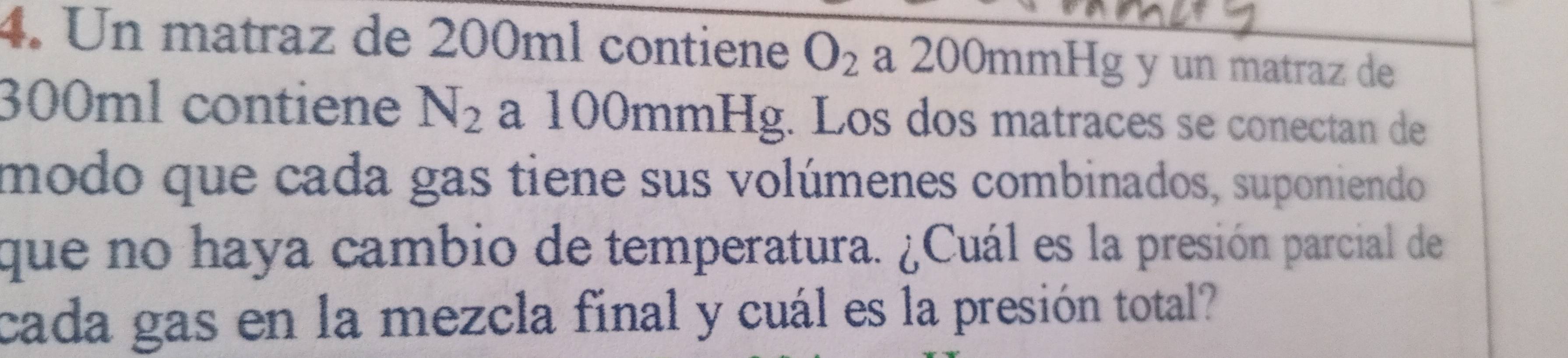 Un matraz de 200ml contiene O_2 a 200mmHg y un matraz de
300ml contiene N_2 a 100mmHg. Los dos matraces se conectan de 
modo que cada gas tiene sus volúmenes combinados, suponiendo 
que no haya cambio de temperatura. ¿Cuál es la presión parcial de 
cada gas en la mezcla final y cuál es la presión total?