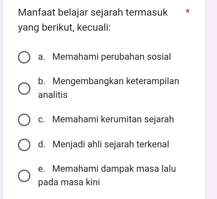 Manfaat belajar sejarah termasuk * *
yang berikut, kecuali:
a. Memahami perubahan sosial
b. Mengembangkan keterampilan
analitis
c. Memahami kerumitan sejarah
d. Menjadi ahli sejarah terkenal
e. Memahami dampak masa lalu
pada masa kini