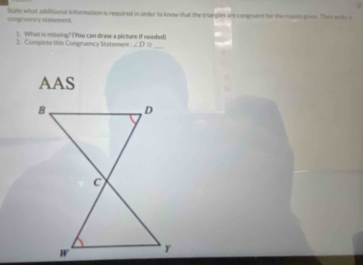 State what additional information is required in order to know that the triangles are congruent for the reason given. Then write a 
congruency statement. 
1. What is missing? (You can draw a picture if needed) 
2. Complete this Congruency Statement ∠ D≌ _ 
AAS