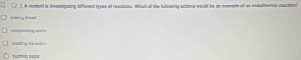 A student is investigating different types of reactions. Which of the following actions would be an example of an endothermic reaction?
baking bread
evaporating water
malting ice cubes
burning suger