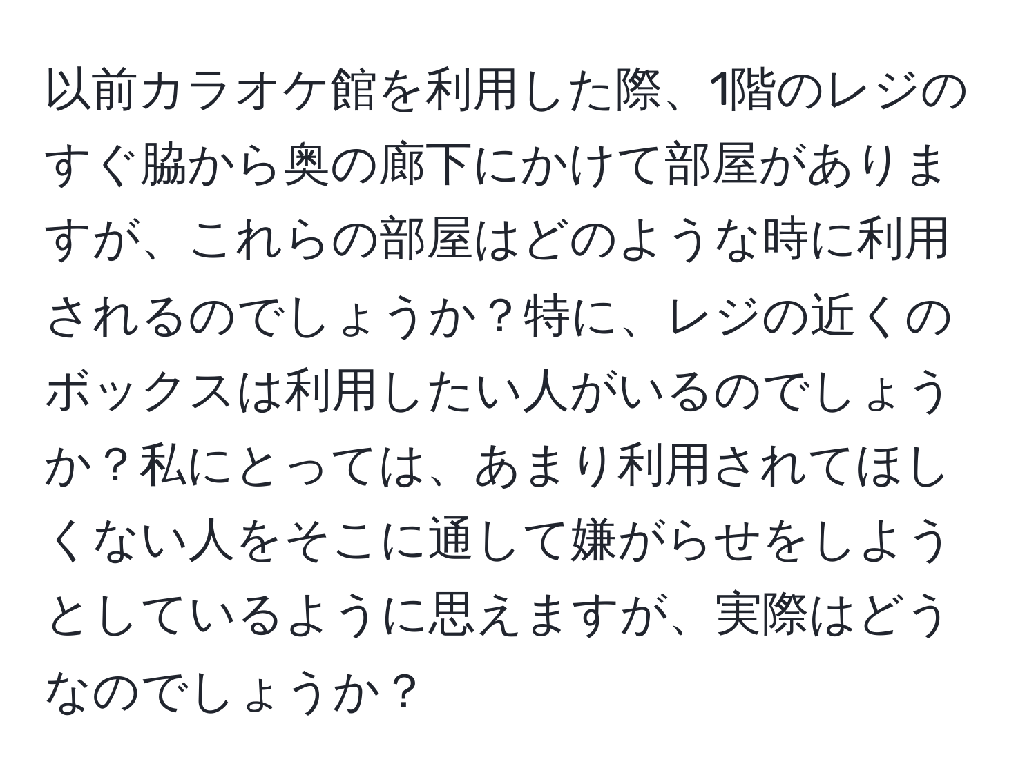 以前カラオケ館を利用した際、1階のレジのすぐ脇から奥の廊下にかけて部屋がありますが、これらの部屋はどのような時に利用されるのでしょうか？特に、レジの近くのボックスは利用したい人がいるのでしょうか？私にとっては、あまり利用されてほしくない人をそこに通して嫌がらせをしようとしているように思えますが、実際はどうなのでしょうか？