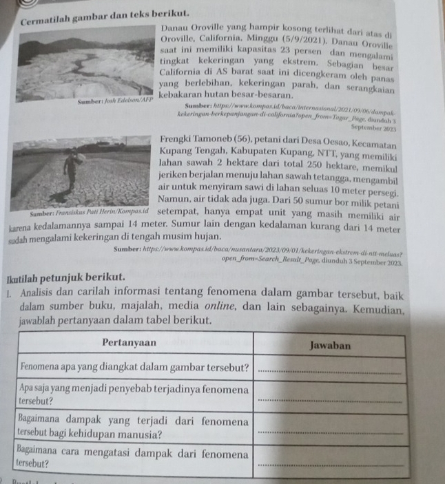 Cermatilah gambar dan teks berikut.
Danau Oroville yang hampir kosong terlihat dari atas di
roville, California, Minggu (5/9/2021). Danau Oroville
aat ini memiliki kapasitas 23 persen dan mengalami
ingkat kekeringan yang ekstrem. Sebagian besar
alifornia di AS barat saat ini dicengkeram oleh panas
ang berlebihan, kekeringan parah, dan serangkaian
ebakaran hutan besar-besaran.
Sumber: https://www.kompas.id/baca/internasional/2021/09/06/dampak
kekeringan-berkepanjangan-di-california?open_from=Togar_Page. diunduh 3
September 2023
rengki Tamoneb (56), petani dari Desa Oesao, Kecamatan
upang Tengah, Kabupaten Kupang, NTT, yang memiliki
ahan sawah 2 hektare dari total 250 hektare, memikul
eriken berjalan menuju lahan sawah tetangga, mengambil
ir untuk menyiram sawi di lahan seluas 10 meter persegi.
amun, air tidak ada juga. Dari 50 sumur bor milik petani
Sumetempat, hanya empat unit yang masih memiliki air
karena kedalamannya sampai 14 meter. Sumur lain dengan kedalaman kurang dari 14 meter
sudah mengalami kekeringan di tengah musim hujan.
Sumber: https://www.kompas.id/baca/nusantara/2023/09/01/kekeringan-ekstrem-di-ntt-meluas?
open_from=Search_Result_Page, diunduh 3 September 2023.
Ikutilah petunjuk berikut.
1. Analisis dan carilah informasi tentang fenomena dalam gambar tersebut, baik
dalam sumber buku, majalah, media online, dan lain sebagainya. Kemudian.
jawablah pertanyaan dalam tabel berikut.
