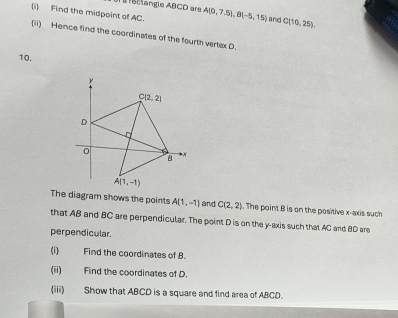 À à léclangle ABCD are
(i) Find the midpoint of AC. A(0,7.5),B(-5,15) and C(10,25).
(ii) Hence find the coordinates of the fourth vertex D.
10.
The diagram shows the points A(1,-1) and C(2,2). The point B is on the positive x-axis such
that AB and BC are perpendicular. The point D is on the y-axis such that AC and BD are
perpendicular.
(i) Find the coordinates of B.
(ii) Find the coordinates of D.
(iii) Show that ABCD is a square and find area of ABCD.