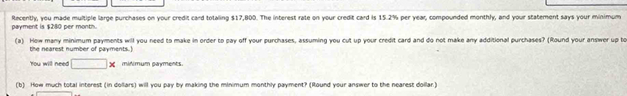 Recently, you made multiple large purchases on your credit card totaling $17,800. The interest rate on your credit card is 15.2% per year, compounded monthly, and your statement says your minimum 
payment is $280 per month. 
(a) How many minimum payments will you need to make in order to pay off your purchases, assuming you cut up your credit card and do not make any additional purchases? (Round your answer up to 
the nearest number of payments.) 
You will need □ * minimum payments. 
(b) How much total interest (in dollars) will you pay by making the minimum monthly payment? (Round your answer to the nearest doilar.)