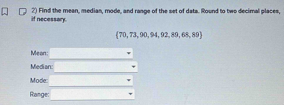 Find the mean, median, mode, and range of the set of data. Round to two decimal places, 
if necessary.
 70,73,90,94,92,89,68,89
Mean: 
Median: 
Mode: 
Range: