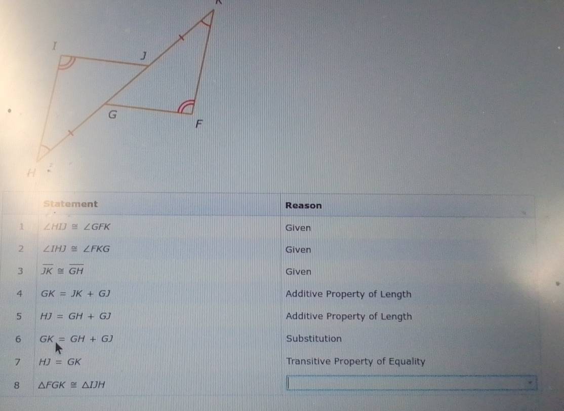 Statement Reason 
1 ∠ HIJ≌ ∠ GFK Given 
2 ∠ IHJ≌ ∠ FKG Given 
3 overline JK≌ overline GH
Given 
4 GK=JK+GJ Additive Property of Length 
5 HJ=GH+GJ Additive Property of Length 
6 GK=GH+GJ Substitution 
7 HJ=GK Transitive Property of Equality 
8 △ FGK≌ △ IJH