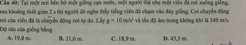 Tại một nơi bên bờ một giêng cạn nước, một người thả nhẹ một viên đá rơi xuông giêng,
sau khoảng thời gian 2 s thì người đó nghe thấy tiếng viên đá chạm vào đáy giếng. Coi chuyển động
rơi của viên đá là chuyền động rơi tự do. Lấy g=10m/s^2 và tốc độ âm trong không khí là 340 m/s.
Độ sâu của giếng bằng
A. 19,8 m. B. 21,6 m. C. 18,9 m. D. 43,5 m.