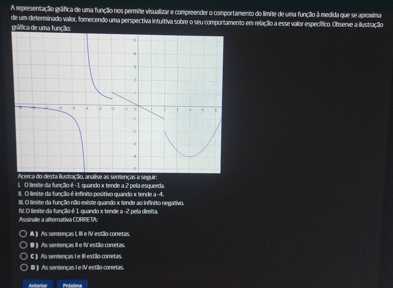 A representação gráfica de uma função nos permite visualizar e compreender o comportamento do limite de uma função à medida que se aproxima
de um determinado valor, fornecendo uma perspectiva intuitiva sobre o seu comportamento em relação a esse valor específico. Observe a ilustração
gráfica de uma função:
sentenças a seguir:
I. O limite da função é -1 quando x tende a 2 pela esquerda.
II. O limite da função é infinito positivo quando x tende a -4.
III. O limite da função não existe quando x tende ao infinito negativo.
IV. O limite da função é 1 quando x tende a -2 pela direita.
Assinale a alternativa CORRETA:
A ) As sentenças I, III e IV estão corretas.
B ) As sentenças II e IV estão corretas.
C ) As sentenças I e III estão corretas.
D ) As sentenças I e IV estão corretas.
Anterior Próxima