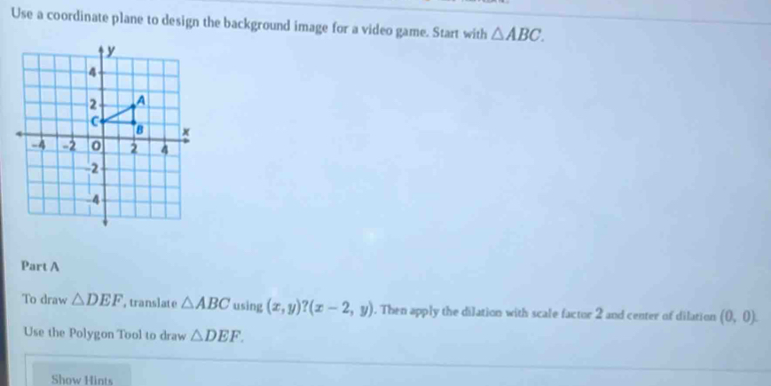 Use a coordinate plane to design the background image for a video game. Start with △ ABC. 
Part A 
To draw △ DEF , translate △ ABC using (x,y)? (x-2,y). Then apply the dilation with scale factor 2 and center of dilation (0,0). 
Use the Polygon Tool to draw △ DEF. 
Show Hints