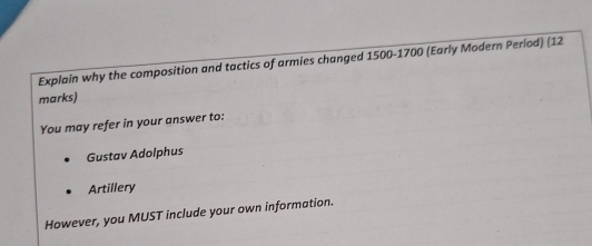 Explain why the composition and tactics of armies changed 1500-1700 (Early Modern Perlod) (12 
marks) 
You may refer in your answer to: 
Gustav Adolphus 
Artillery 
However, you MUST include your own information.