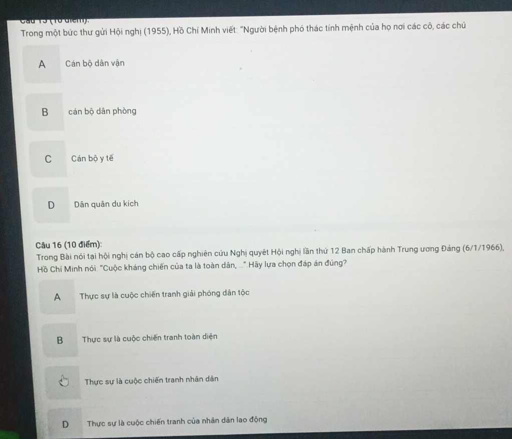Cau Tổ ( To đicm).
Trong một bức thư gửi Hội nghị (1955), Hồ Chí Minh viết: "Người bệnh phó thác tính mệnh của họ nơi các cô, các chú
A Cán bộ dân vận
B cán bộ dân phòng
C Cán bộ y tế
D Dân quân du kích
Câu 16 (10 điểm):
Trong Bài nói tại hội nghị cán bộ cao cấp nghiên cứu Nghị quyêt Hội nghị lần thứ 12 Ban chấp hành Trung ương Đảng (6/1/1966),
Hồ Chí Minh nói: “Cuộc kháng chiến của ta là toàn dân, ...” Hãy lựa chọn đáp án đúng?
A Thực sự là cuộc chiến tranh giải phóng dân tộc
BThực sự là cuộc chiến tranh toàn diện
Thực sự là cuộc chiến tranh nhân dân
D Thực sự là cuộc chiến tranh của nhân dân lao động