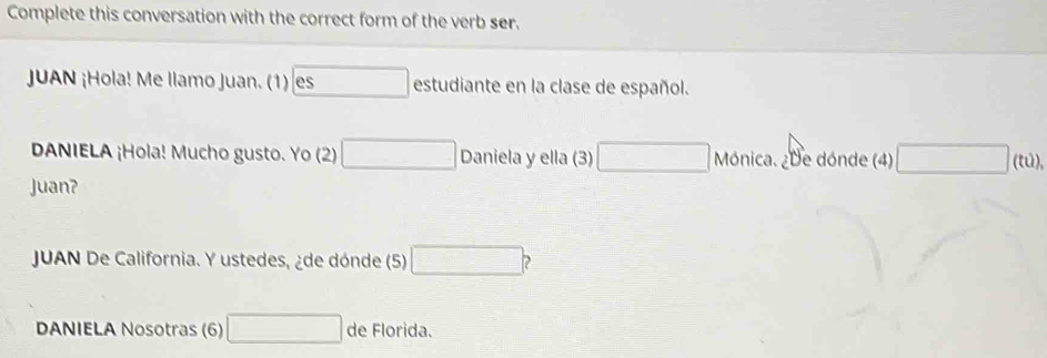 Complete this conversation with the correct form of the verb ser. 
JUAN ¡Hola! Me llamo Juan. (1) boxed es estudiante en la clase de español. 
DANIELA ¡Hola! Mucho gusto. Yo (2) □ Daniela y ella (3) □ Mónica. ¿De dónde (4) □ (tu)
Juan? 
JUAN De California. Y ustedes, ¿de dónde (5) □ ? 
DANIELA Nosotras (6) □ de Florida.