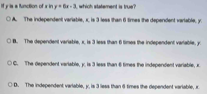 If y is a function of x in y=6x-3 , which statement is true?
A. The independent variable, x, is 3 less than 6 times the dependent variable, y.
B. The dependent variable, x, is 3 less than 6 times the independent variable, y.
C. The dependent variable, y, is 3 less than 6 times the independent variable, x.
D. The independent variable, y, is 3 less than 6 times the dependent variable, x.