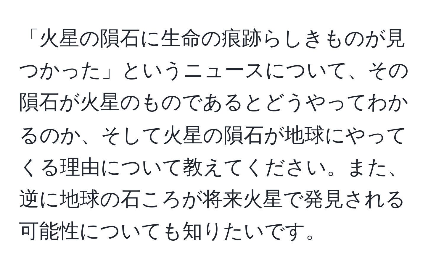 「火星の隕石に生命の痕跡らしきものが見つかった」というニュースについて、その隕石が火星のものであるとどうやってわかるのか、そして火星の隕石が地球にやってくる理由について教えてください。また、逆に地球の石ころが将来火星で発見される可能性についても知りたいです。