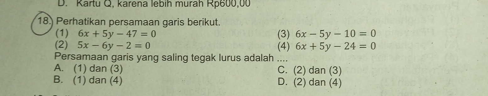 D. Kartu Q, karena lebih murah Rp600,00
18. Perhatikan persamaan garis berikut.
(1) 6x+5y-47=0 (3) 6x-5y-10=0
(2) 5x-6y-2=0 (4) 6x+5y-24=0
Persamaan garis yang saling tegak lurus adalah ....
A. (1) dan (3) C. (2) dan (3)
B. (1) dan (4) D. (2) dan (4)