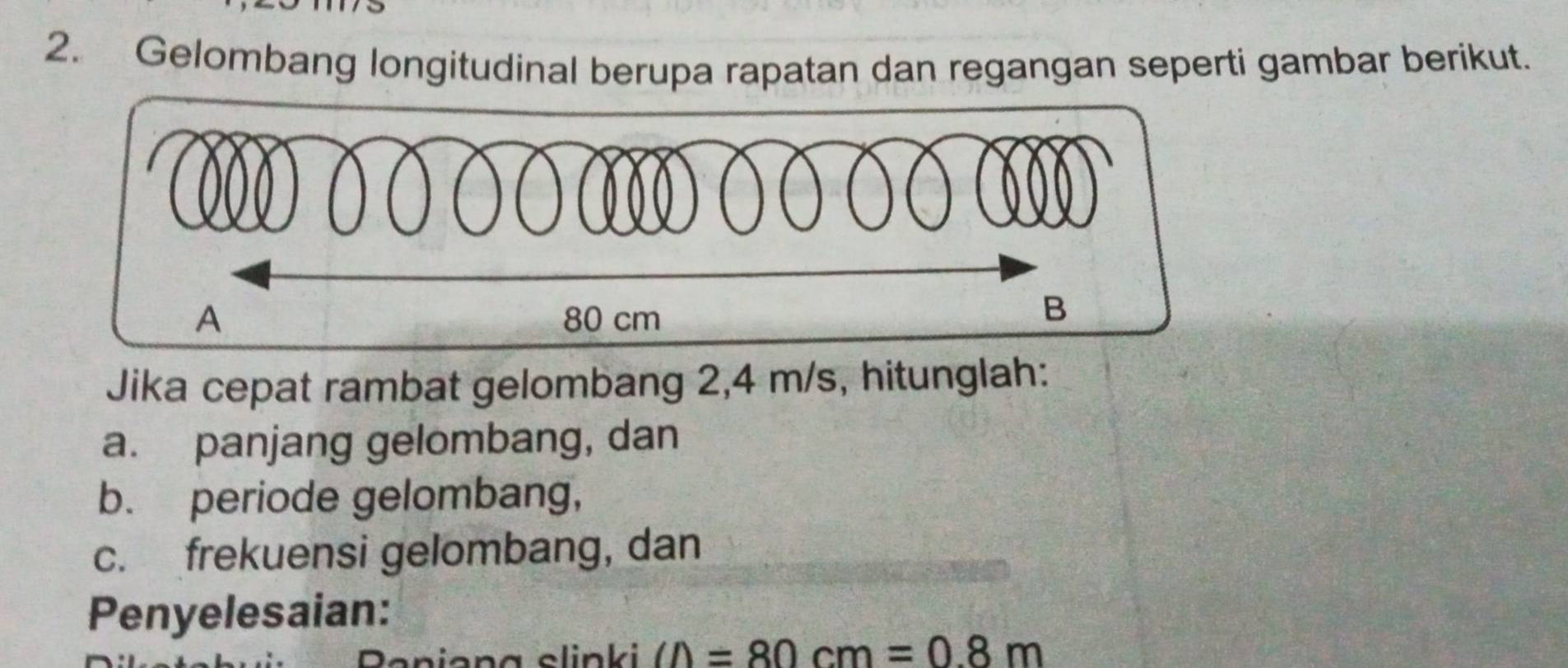 Gelombang longitudinal berupa rapatan dan regangan seperti gambar berikut. 
Jika cepat rambat gelombang 2,4 m/s, hitunglah: 
a. panjang gelombang, dan 
b. periode gelombang, 
c. frekuensi gelombang, dan 
Penyelesaian: 
a n g slinki ∠ D=80cm=0.8m