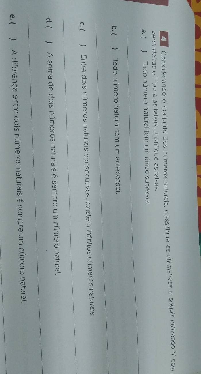 Considerando o conjunto dos números naturais, classifique as afirmativas a seguir utilizando V para 
verdadeiras e F para as falsas. Justifique as falsas. 
_ 
a. ( ) Todo número natural tem um único sucessor. 
_ 
b. ( ) Todo número natural tem um antecessor. 
_ 
c. ( ) Entre dois números naturais consecutivos, existem infinitos números naturais. 
_ 
d. ( ) A soma de dois números naturais é sempre um número natural. 
_ 
e. ( ) A diferença entre dois números naturais é sempre um número natural.