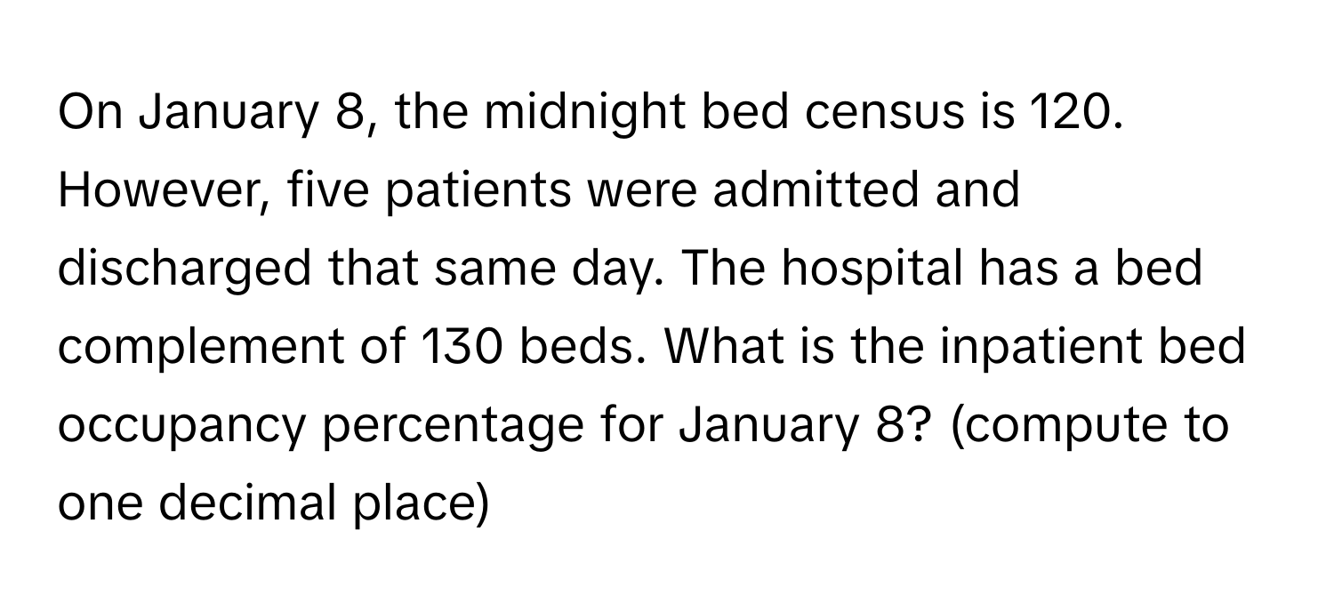 On January 8, the midnight bed census is 120. However, five patients were admitted and discharged that same day. The hospital has a bed complement of 130 beds. What is the inpatient bed occupancy percentage for January 8? (compute to one decimal place)