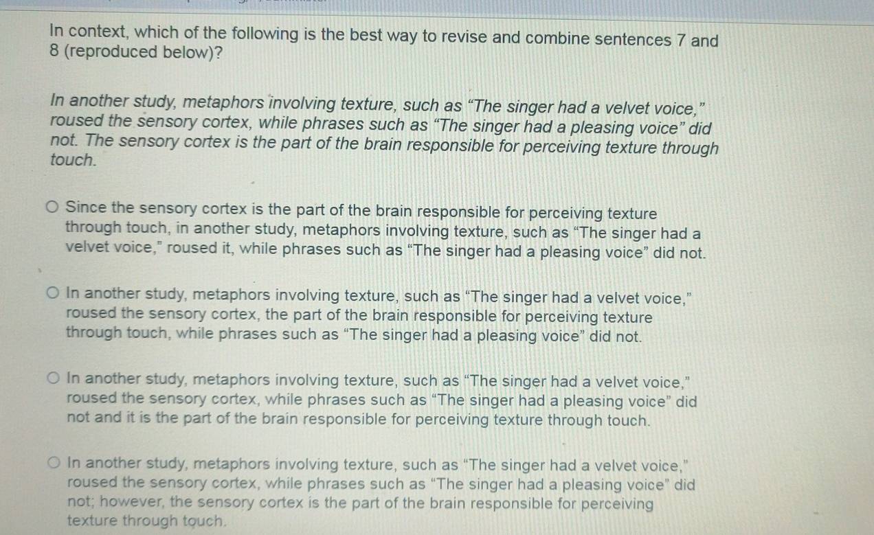 In context, which of the following is the best way to revise and combine sentences 7 and
8 (reproduced below)?
In another study, metaphors involving texture, such as “The singer had a velvet voice,”
roused the sensory cortex, while phrases such as “The singer had a pleasing voice” did
not. The sensory cortex is the part of the brain responsible for perceiving texture through
touch.
Since the sensory cortex is the part of the brain responsible for perceiving texture
through touch, in another study, metaphors involving texture, such as “The singer had a
velvet voice,” roused it, while phrases such as “The singer had a pleasing voice” did not.
In another study, metaphors involving texture, such as “The singer had a velvet voice,”
roused the sensory cortex, the part of the brain responsible for perceiving texture
through touch, while phrases such as “The singer had a pleasing voice” did not.
In another study, metaphors involving texture, such as “The singer had a velvet voice,”
roused the sensory cortex, while phrases such as “The singer had a pleasing voice” did
not and it is the part of the brain responsible for perceiving texture through touch.
In another study, metaphors involving texture, such as “The singer had a velvet voice,”
roused the sensory cortex, while phrases such as “The singer had a pleasing voice” did
not; however, the sensory cortex is the part of the brain responsible for perceiving
texture through touch.