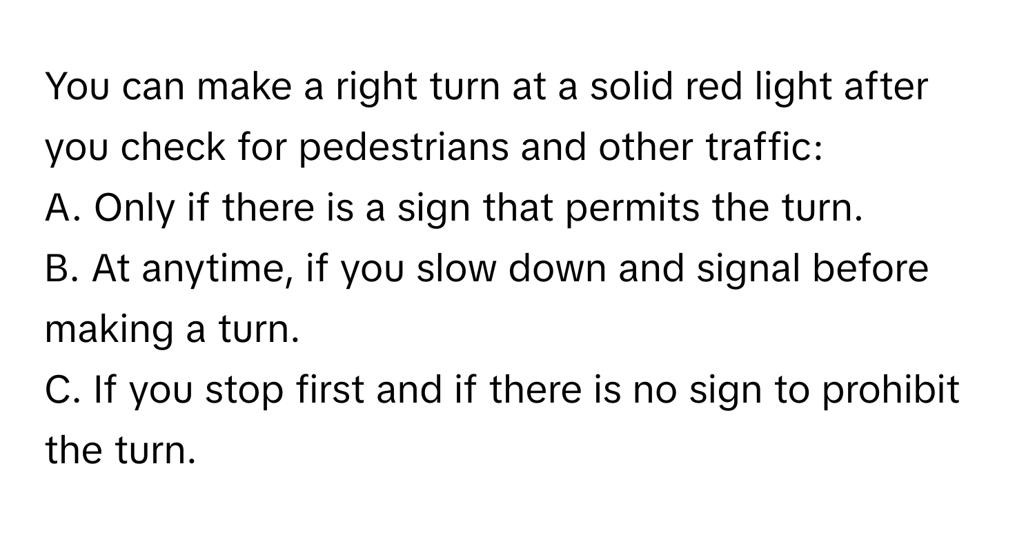 You can make a right turn at a solid red light after you check for pedestrians and other traffic: 
A. Only if there is a sign that permits the turn.
B. At anytime, if you slow down and signal before making a turn.
C. If you stop first and if there is no sign to prohibit the turn.