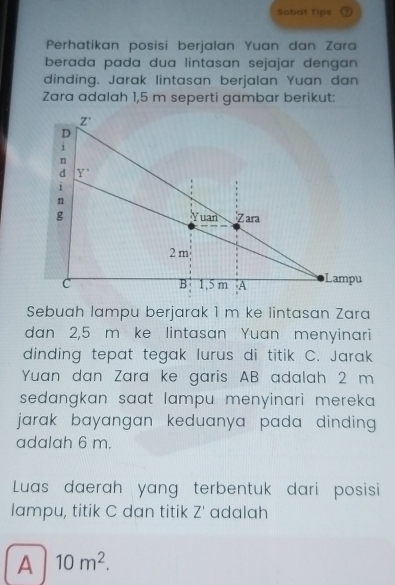 Sobat Tips
Perhatikan posisi berjalan Yuan dan Zara
berada pada dua lintasan sejajar dengan 
dinding. Jarak lintasan berjalan Yuan dan
Zara adalah 1,5 m seperti gambar berikut:
Sebuah lampu berjarak 1 m ke lintasan Zara
dan 2,5 m ke lintasan Yuan menyinari
dinding tepat tegak lurus di titik C. Jarak
Yuan dan Zara ke garis AB adalah 2 m
sedangkan saat lampu menyinari mereka.
jarak bayangan keduanya pada dinding .
adalah 6 m.
Luas daerah yang terbentuk dari posisi
lampu, titik C dan titik Z' adalah
A 10m^2.