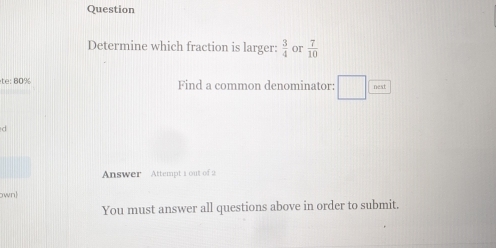 Question 
Determine which fraction is larger:  3/4  or  7/10 
te: 80% Find a common denominator: nest 
d 
Answer Attempt 1 out of 2 
own 
You must answer all questions above in order to submit.