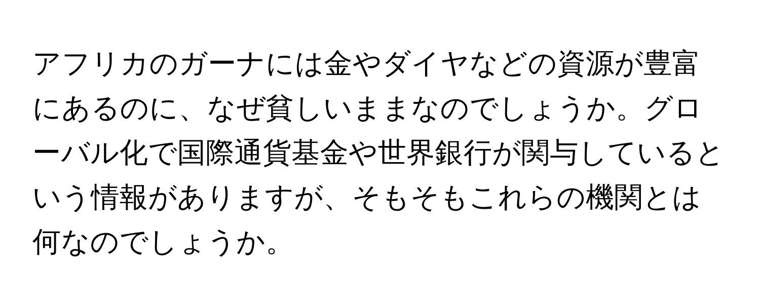 アフリカのガーナには金やダイヤなどの資源が豊富にあるのに、なぜ貧しいままなのでしょうか。グローバル化で国際通貨基金や世界銀行が関与しているという情報がありますが、そもそもこれらの機関とは何なのでしょうか。